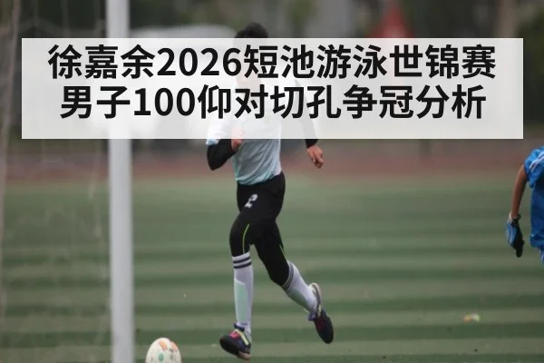 徐嘉余2026短池游泳世锦赛男子100仰对切孔争冠分析